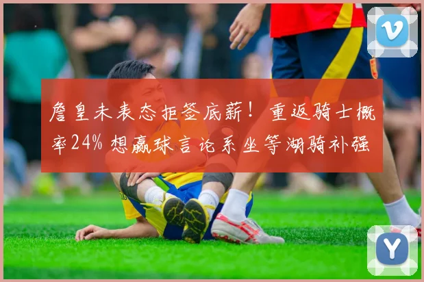 詹皇未表态拒签底薪！重返骑士概率24% 想赢球言论系坐等湖骑补强