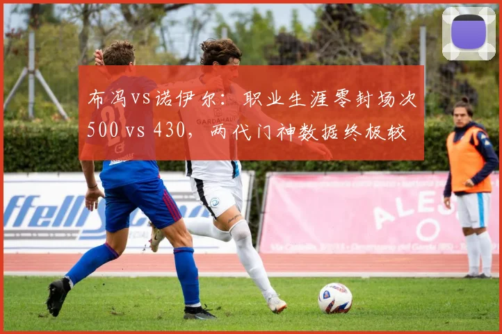 布冯vs诺伊尔：职业生涯零封场次500 vs 430，两代门神数据终极较量