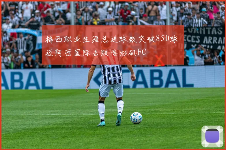 梅西职业生涯总进球数突破850球 迈阿密国际击败洛杉矶FC
