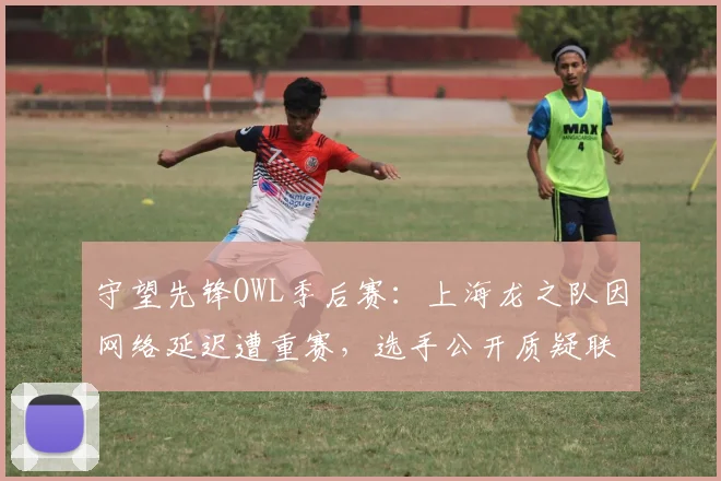 守望先锋OWL季后赛：上海龙之队因网络延迟遭重赛，选手公开质疑联盟