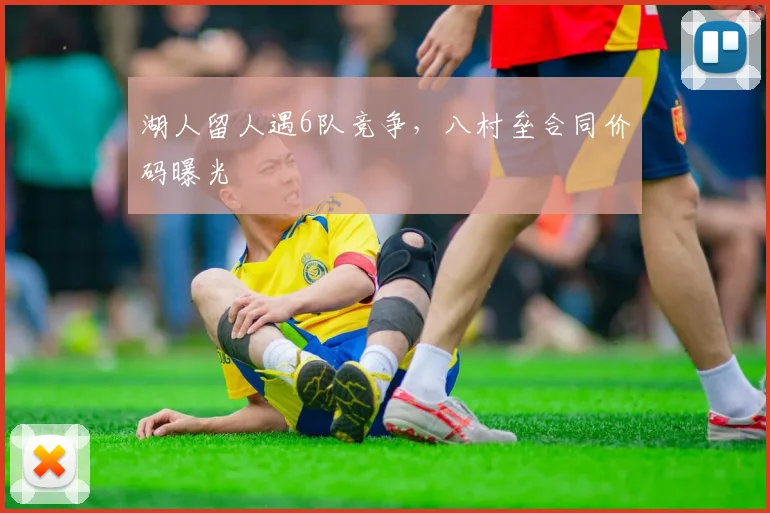 湖人留人遇6队竞争，八村垒合同价码曝光